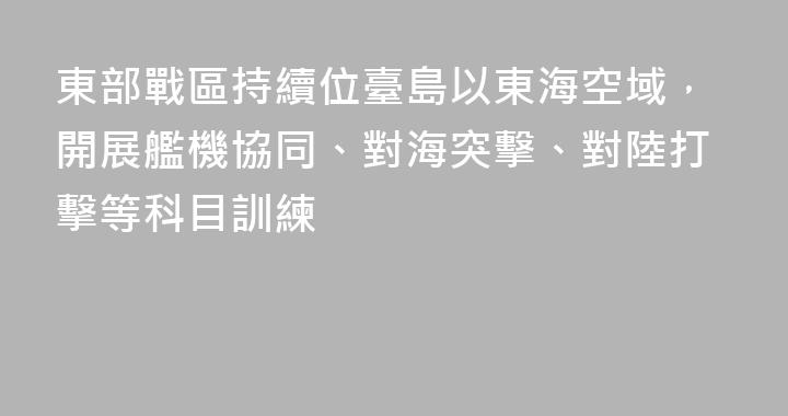 東部戰區持續位臺島以東海空域，開展艦機協同、對海突擊、對陸打擊等科目訓練