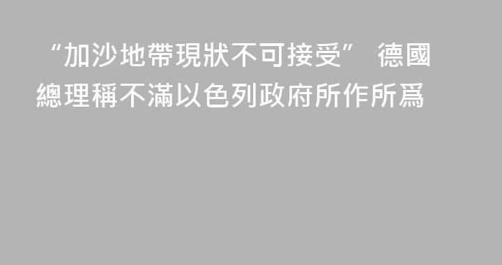 “加沙地帶現狀不可接受” 德國總理稱不滿以色列政府所作所爲