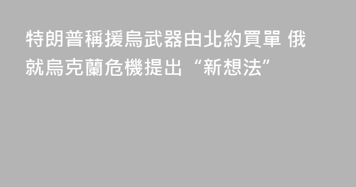 特朗普稱援烏武器由北約買單 俄就烏克蘭危機提出“新想法”