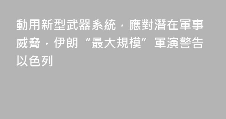 動用新型武器系統，應對潛在軍事威脅，伊朗“最大規模”軍演警告以色列