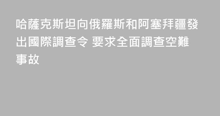 哈薩克斯坦向俄羅斯和阿塞拜疆發出國際調查令 要求全面調查空難事故