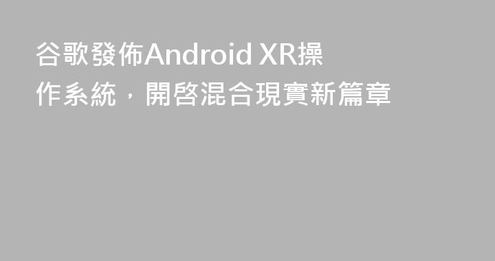 谷歌發佈Android XR操作系統，開啓混合現實新篇章