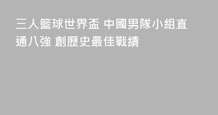 三人籃球世界盃 中國男隊小組直通八強 創歷史最佳戰績