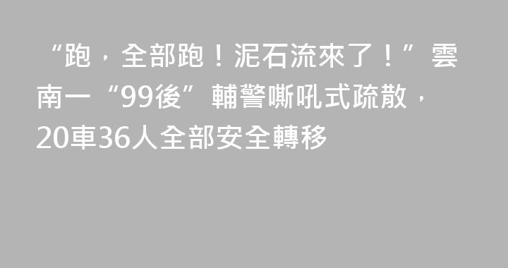 “跑，全部跑！泥石流來了！”雲南一“99後”輔警嘶吼式疏散，20車36人全部安全轉移