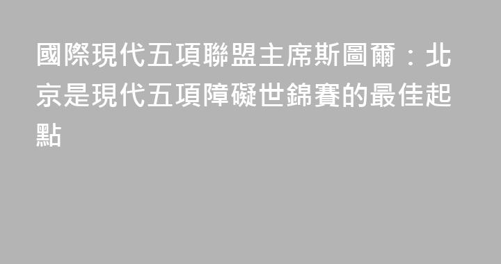 國際現代五項聯盟主席斯圖爾：北京是現代五項障礙世錦賽的最佳起點