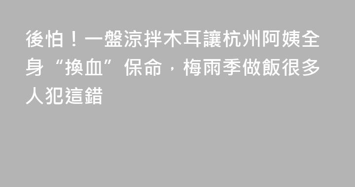 後怕！一盤涼拌木耳讓杭州阿姨全身“換血”保命，梅雨季做飯很多人犯這錯