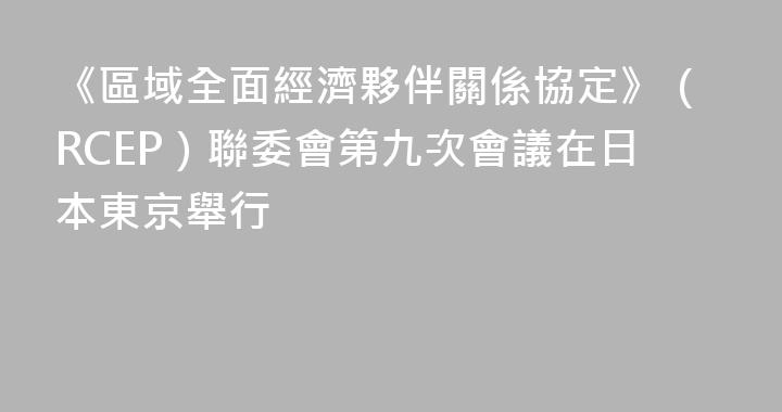 《區域全面經濟夥伴關係協定》（RCEP）聯委會第九次會議在日本東京舉行