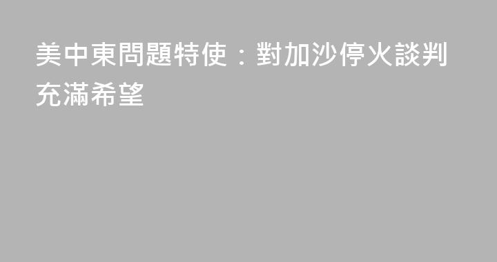 美中東問題特使：對加沙停火談判充滿希望