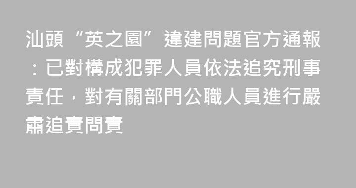 汕頭“英之園”違建問題官方通報：已對構成犯罪人員依法追究刑事責任，對有關部門公職人員進行嚴肅追責問責