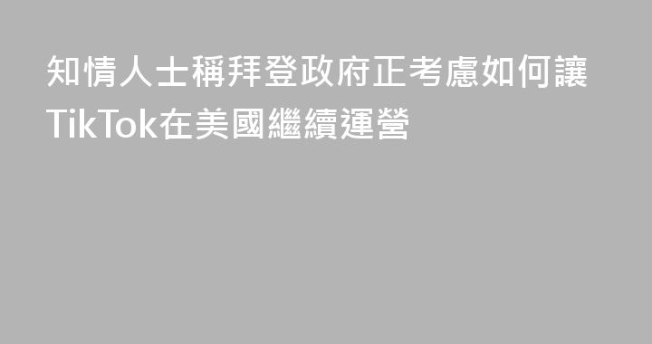 知情人士稱拜登政府正考慮如何讓TikTok在美國繼續運營