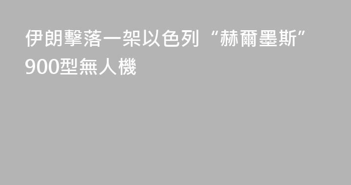 伊朗擊落一架以色列“赫爾墨斯”900型無人機