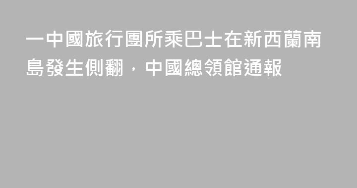 一中國旅行團所乘巴士在新西蘭南島發生側翻，中國總領館通報