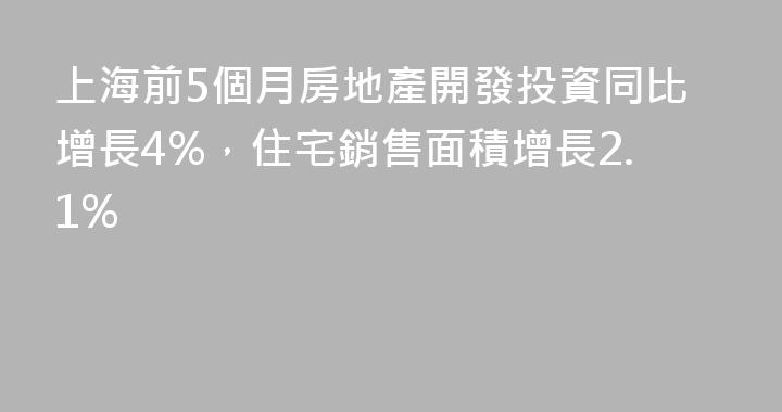 上海前5個月房地產開發投資同比增長4%，住宅銷售面積增長2.1%
