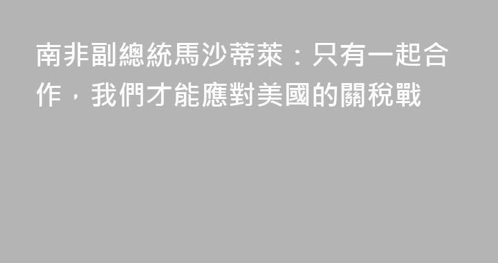 南非副總統馬沙蒂萊：只有一起合作，我們才能應對美國的關稅戰