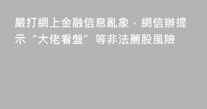 嚴打網上金融信息亂象，網信辦提示“大佬看盤”等非法薦股風險