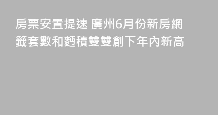 房票安置提速 廣州6月份新房網籤套數和麪積雙雙創下年內新高