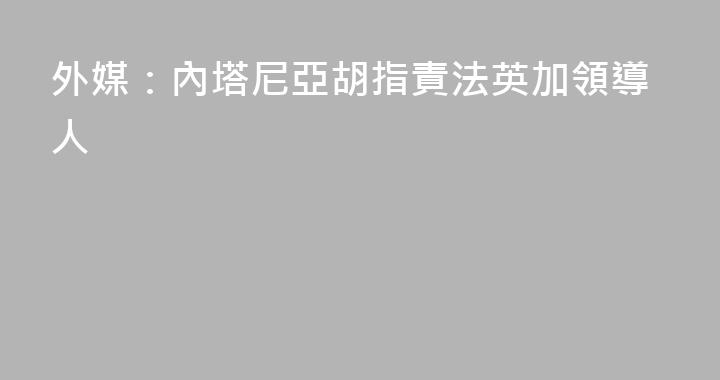 外媒：內塔尼亞胡指責法英加領導人