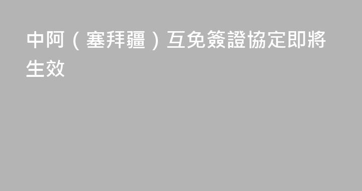 中阿（塞拜疆）互免簽證協定即將生效
