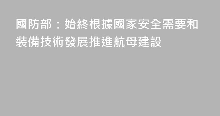 國防部：始終根據國家安全需要和裝備技術發展推進航母建設