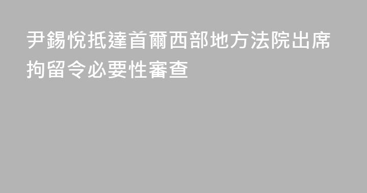 尹錫悅抵達首爾西部地方法院出席拘留令必要性審查