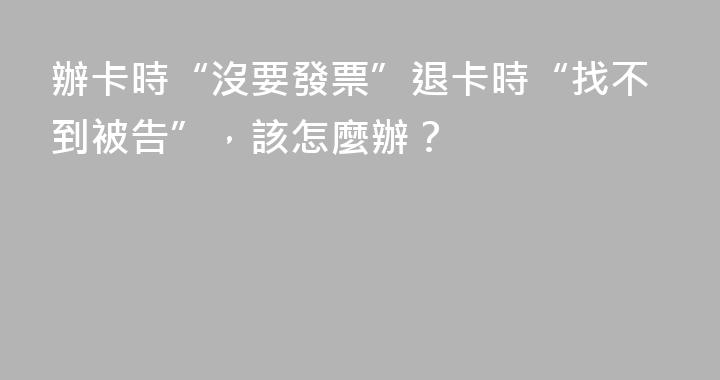 辦卡時“沒要發票”退卡時“找不到被告”，該怎麼辦？