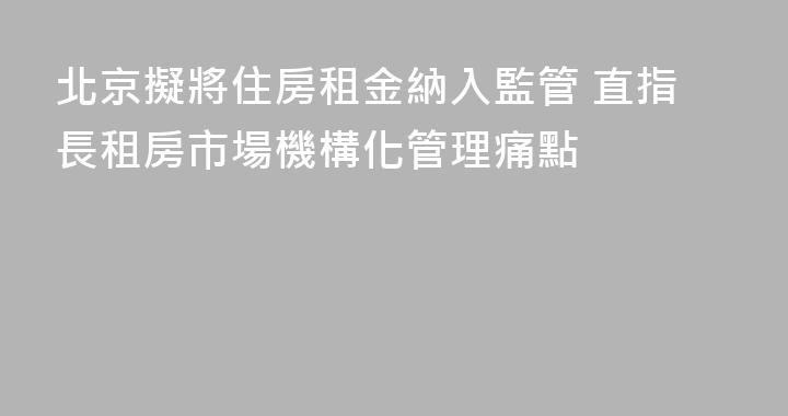 北京擬將住房租金納入監管 直指長租房市場機構化管理痛點