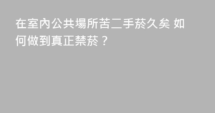 在室內公共場所苦二手菸久矣 如何做到真正禁菸？