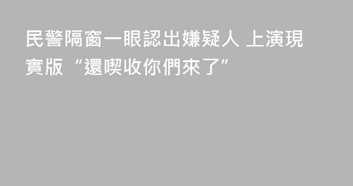 民警隔窗一眼認出嫌疑人 上演現實版“還喫收你們來了”