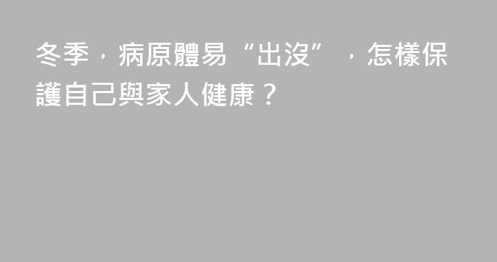 冬季，病原體易“出沒”，怎樣保護自己與家人健康？