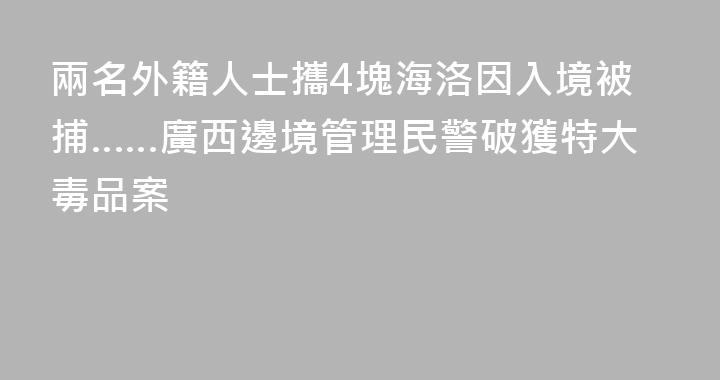 兩名外籍人士攜4塊海洛因入境被捕……廣西邊境管理民警破獲特大毒品案