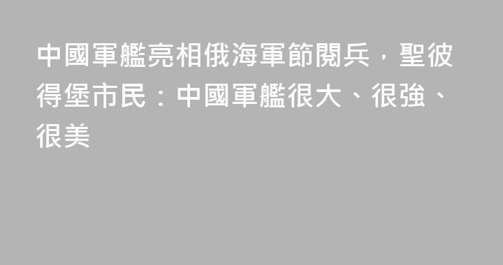 中國軍艦亮相俄海軍節閱兵，聖彼得堡市民：中國軍艦很大、很強、很美