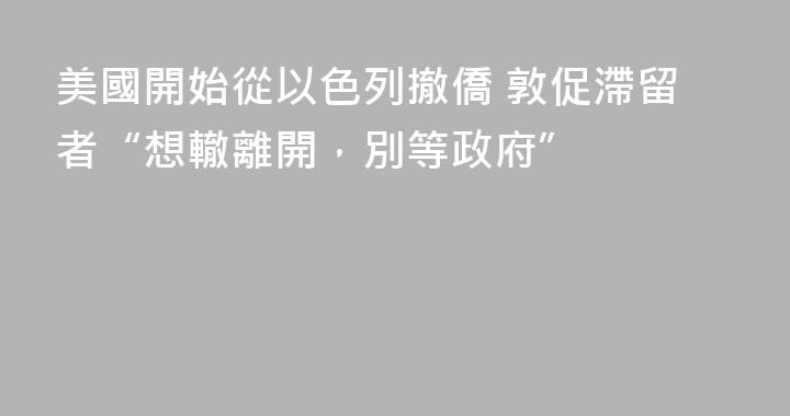 美國開始從以色列撤僑 敦促滯留者“想轍離開，別等政府”
