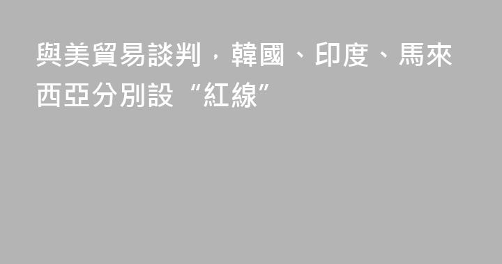 與美貿易談判，韓國、印度、馬來西亞分別設“紅線”