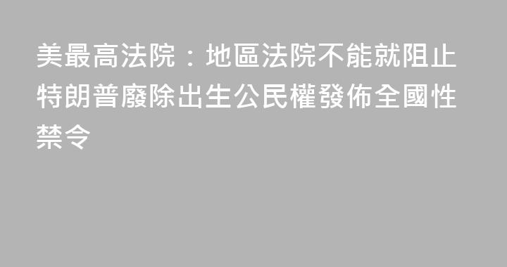 美最高法院：地區法院不能就阻止特朗普廢除出生公民權發佈全國性禁令