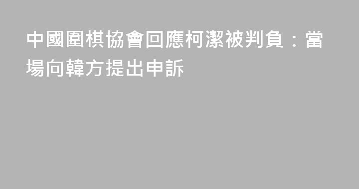中國圍棋協會回應柯潔被判負：當場向韓方提出申訴