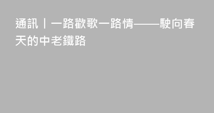 通訊丨一路歡歌一路情——駛向春天的中老鐵路