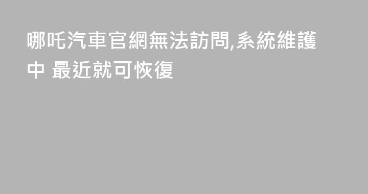 哪吒汽車官網無法訪問,系統維護中 最近就可恢復