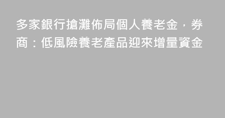 多家銀行搶灘佈局個人養老金，券商：低風險養老產品迎來增量資金