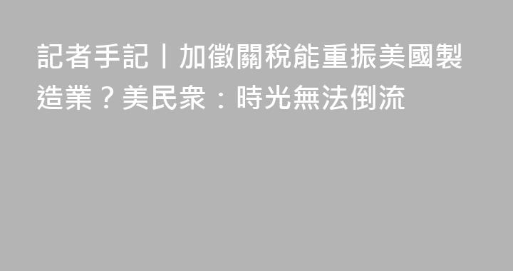 記者手記丨加徵關稅能重振美國製造業？美民衆：時光無法倒流