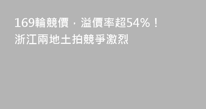 169輪競價，溢價率超54%！浙江兩地土拍競爭激烈