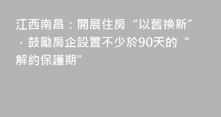 江西南昌：開展住房“以舊換新”，鼓勵房企設置不少於90天的“解約保護期”