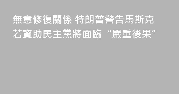 無意修復關係 特朗普警告馬斯克若資助民主黨將面臨“嚴重後果”