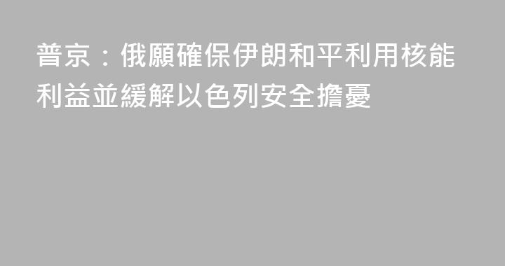 普京：俄願確保伊朗和平利用核能利益並緩解以色列安全擔憂