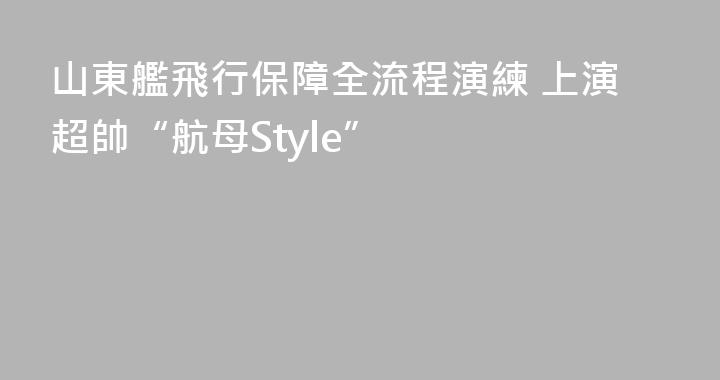 山東艦飛行保障全流程演練 上演超帥“航母Style”