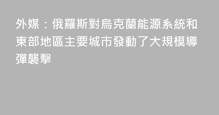 外媒：俄羅斯對烏克蘭能源系統和東部地區主要城市發動了大規模導彈襲擊