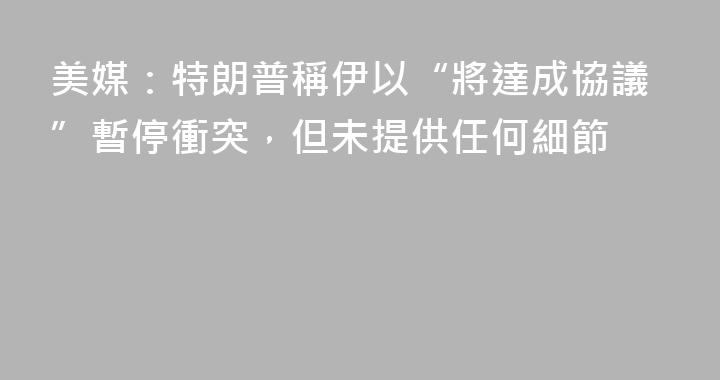 美媒：特朗普稱伊以“將達成協議”暫停衝突，但未提供任何細節