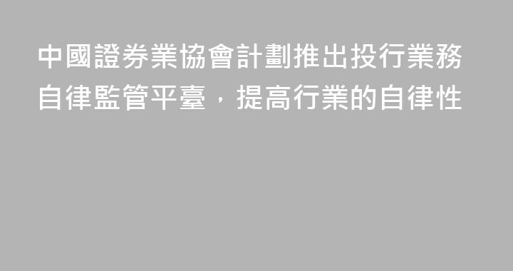 中國證券業協會計劃推出投行業務自律監管平臺，提高行業的自律性