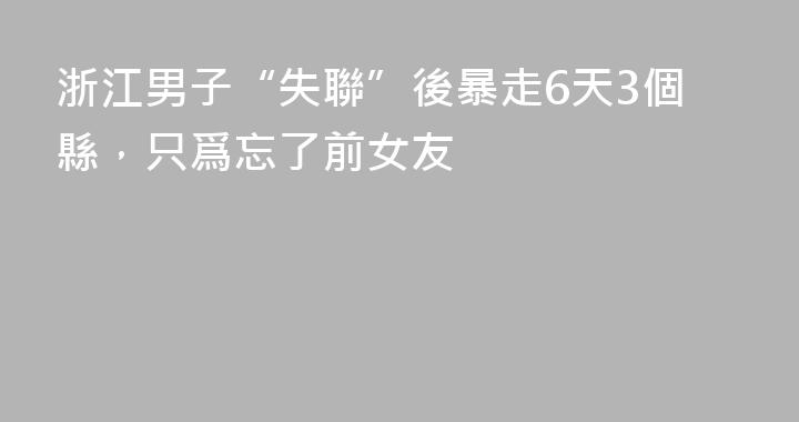 浙江男子“失聯”後暴走6天3個縣，只爲忘了前女友