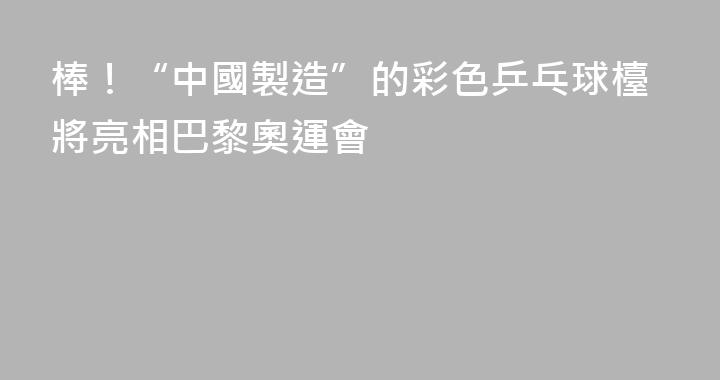 棒！“中國製造”的彩色乒乓球檯將亮相巴黎奧運會