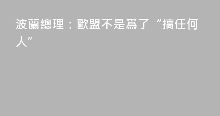 波蘭總理：歐盟不是爲了“搞任何人”